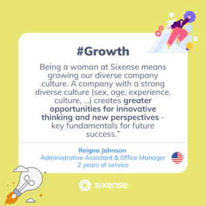 #growth Being a woman at Sixense means growing our diverse company culture. A company with a strong diverse culture (sex, age, experience, culture, ...) creates greater opportunities for innovative thinking and new perspectives- key fundamentals for future success. Reigna Johnson Administrative Assistant and Office Manager 2 years of service