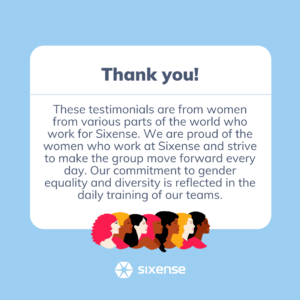 Thank you! These testimonials are from women from various parts of the world who work for Sixense. We are proud of the women who work at Sixense and strive to make the group move forward every day. Our commitment to gender equality and diversity is reflected in the daily training of our teams.