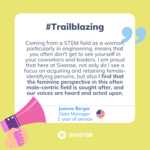 #trailblazing Coming from a STEM field as a woman, particularly in engineering, means you often don't get to see yourself in your coworkers in leaders. I am proud that here at Sixense, not only do I see a focus on acquiring and retaining female-identifying persons, but also I find that the feminine perspective in this often male-centric field is sought after, and our voices are heard and acted upon. Joanne Berger Data Manager 1 year of service