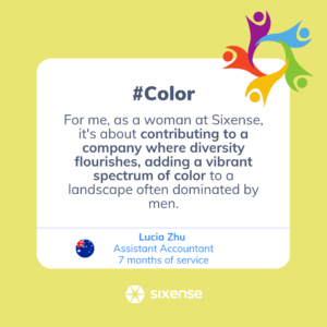 #color For me, as a woman at Sixense its about contributing to a company where diversity flourishes, adding a vibrant spectrum of color to a landscape often dominated by men. Lucia Zhu Assistant Accountant 7 months of service