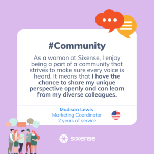 #community As a woman at sixense I enjoy being part of a community that strives to make sure every voice is heard. It means that I have the change to share my unique perspective openly and can learn from my diverse colleagues. Madison Lewis Marketing Coordinator 2 years of service